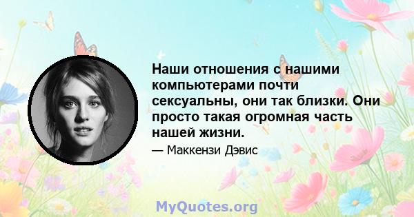 Наши отношения с нашими компьютерами почти сексуальны, они так близки. Они просто такая огромная часть нашей жизни.