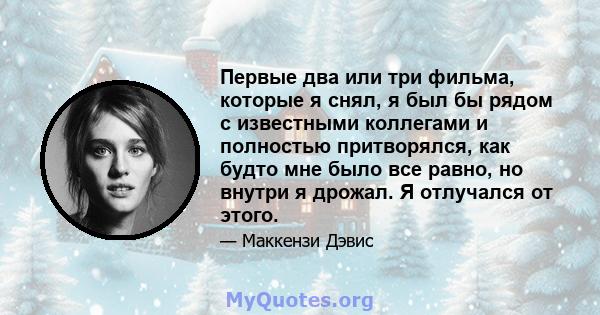 Первые два или три фильма, которые я снял, я был бы рядом с известными коллегами и полностью притворялся, как будто мне было все равно, но внутри я дрожал. Я отлучался от этого.