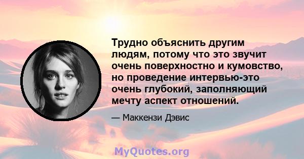 Трудно объяснить другим людям, потому что это звучит очень поверхностно и кумовство, но проведение интервью-это очень глубокий, заполняющий мечту аспект отношений.