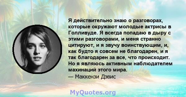 Я действительно знаю о разговорах, которые окружают молодые актрисы в Голливуде. Я всегда попадаю в дыру с этими разговорами, и меня странно цитируют, и я звучу воинствующим, и, как будто я совсем не благодарен, и я так 