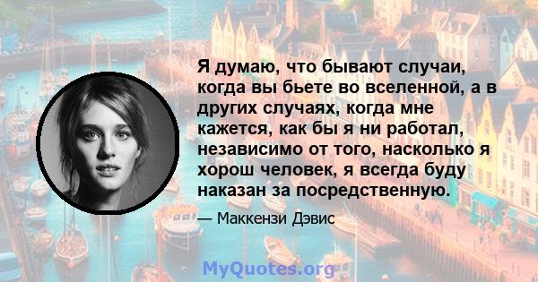 Я думаю, что бывают случаи, когда вы бьете во вселенной, а в других случаях, когда мне кажется, как бы я ни работал, независимо от того, насколько я хорош человек, я всегда буду наказан за посредственную.