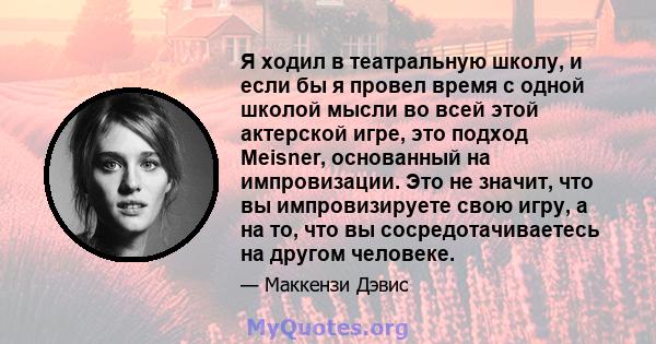 Я ходил в театральную школу, и если бы я провел время с одной школой мысли во всей этой актерской игре, это подход Meisner, основанный на импровизации. Это не значит, что вы импровизируете свою игру, а на то, что вы