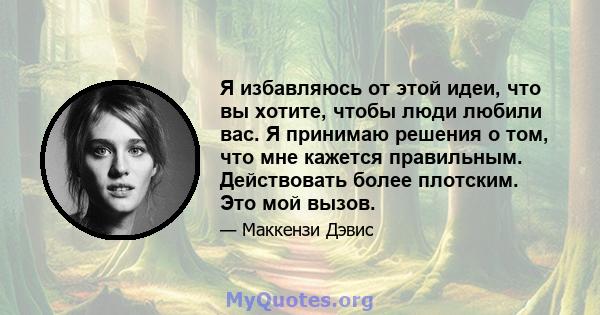 Я избавляюсь от этой идеи, что вы хотите, чтобы люди любили вас. Я принимаю решения о том, что мне кажется правильным. Действовать более плотским. Это мой вызов.