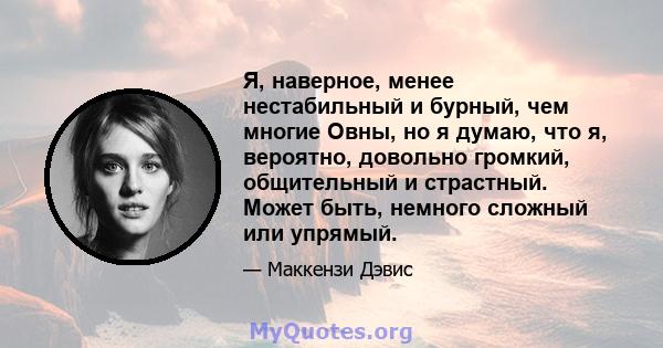 Я, наверное, менее нестабильный и бурный, чем многие Овны, но я думаю, что я, вероятно, довольно громкий, общительный и страстный. Может быть, немного сложный или упрямый.