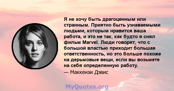 Я не хочу быть драгоценным или странным. Приятно быть узнаваемыми людьми, которым нравится ваша работа, и это не так, как будто я снял фильм Marvel. Люди говорят, что с большой властью приходит большая ответственность,