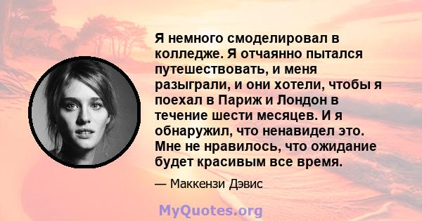 Я немного смоделировал в колледже. Я отчаянно пытался путешествовать, и меня разыграли, и они хотели, чтобы я поехал в Париж и Лондон в течение шести месяцев. И я обнаружил, что ненавидел это. Мне не нравилось, что