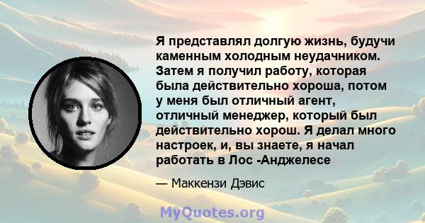 Я представлял долгую жизнь, будучи каменным холодным неудачником. Затем я получил работу, которая была действительно хороша, потом у меня был отличный агент, отличный менеджер, который был действительно хорош. Я делал