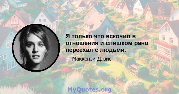 Я только что вскочил в отношения и слишком рано переехал с людьми.