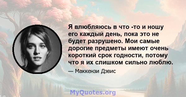 Я влюбляюсь в что -то и ношу его каждый день, пока это не будет разрушено. Мои самые дорогие предметы имеют очень короткий срок годности, потому что я их слишком сильно люблю.