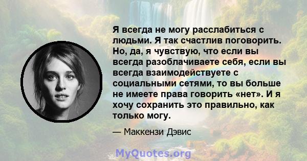 Я всегда не могу расслабиться с людьми. Я так счастлив поговорить. Но, да, я чувствую, что если вы всегда разоблачиваете себя, если вы всегда взаимодействуете с социальными сетями, то вы больше не имеете права говорить