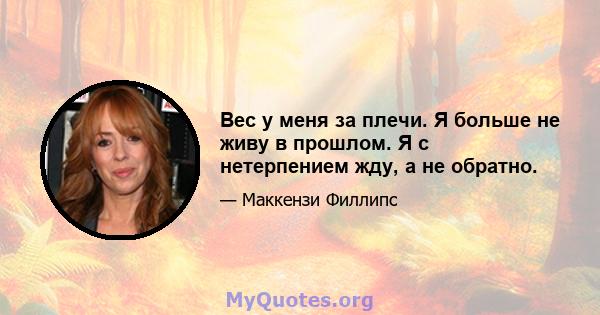 Вес у меня за плечи. Я больше не живу в прошлом. Я с нетерпением жду, а не обратно.