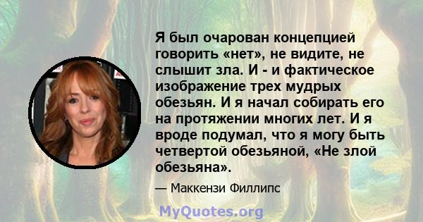 Я был очарован концепцией говорить «нет», не видите, не слышит зла. И - и фактическое изображение трех мудрых обезьян. И я начал собирать его на протяжении многих лет. И я вроде подумал, что я могу быть четвертой