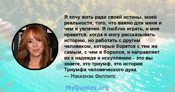 Я хочу жить ради своей истины, моей реальности, того, что важно для меня и чем я увлечен. Я люблю играть, и мне нравится, когда я могу рассказывать историю, но работать с другим человеком, который борется с тем же