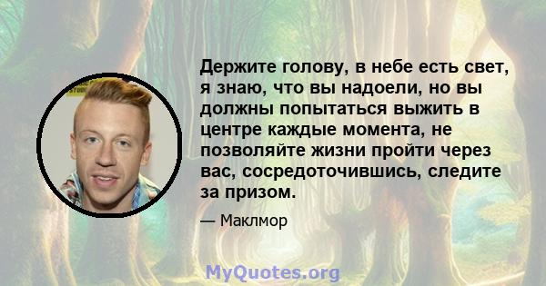 Держите голову, в небе есть свет, я знаю, что вы надоели, но вы должны попытаться выжить в центре каждые момента, не позволяйте жизни пройти через вас, сосредоточившись, следите за призом.