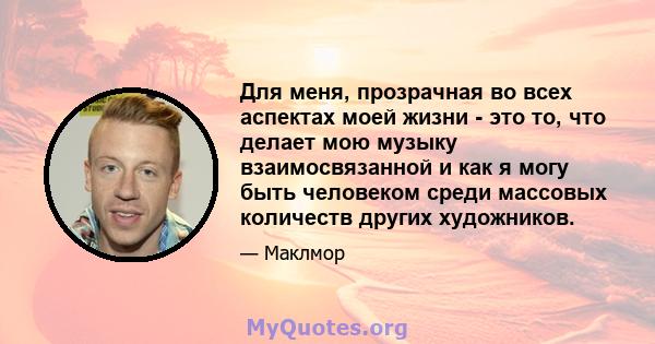 Для меня, прозрачная во всех аспектах моей жизни - это то, что делает мою музыку взаимосвязанной и как я могу быть человеком среди массовых количеств других художников.