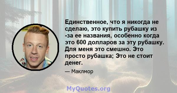 Единственное, что я никогда не сделаю, это купить рубашку из -за ее названия, особенно когда это 600 долларов за эту рубашку. Для меня это смешно. Это просто рубашка; Это не стоит денег.