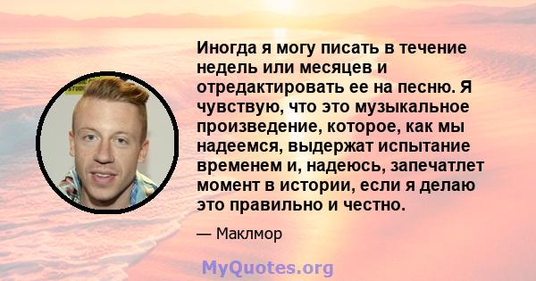 Иногда я могу писать в течение недель или месяцев и отредактировать ее на песню. Я чувствую, что это музыкальное произведение, которое, как мы надеемся, выдержат испытание временем и, надеюсь, запечатлет момент в