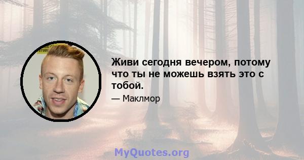 Живи сегодня вечером, потому что ты не можешь взять это с тобой.