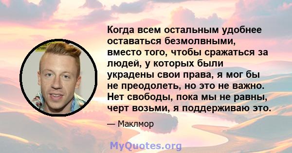 Когда всем остальным удобнее оставаться безмолвными, вместо того, чтобы сражаться за людей, у которых были украдены свои права, я мог бы не преодолеть, но это не важно. Нет свободы, пока мы не равны, черт возьми, я