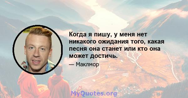 Когда я пишу, у меня нет никакого ожидания того, какая песня она станет или кто она может достичь.