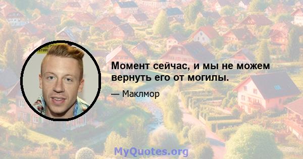 Момент сейчас, и мы не можем вернуть его от могилы.