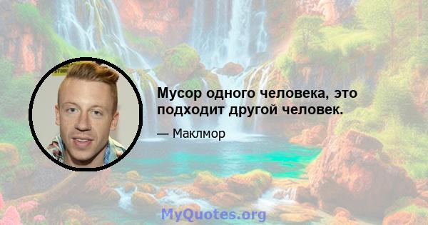 Мусор одного человека, это подходит другой человек.