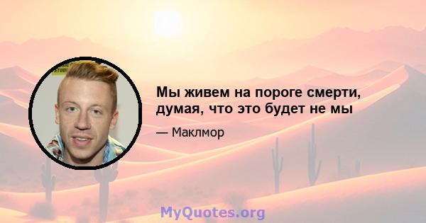 Мы живем на пороге смерти, думая, что это будет не мы