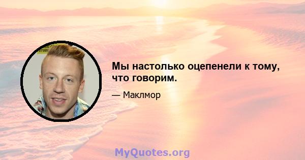 Мы настолько оцепенели к тому, что говорим.