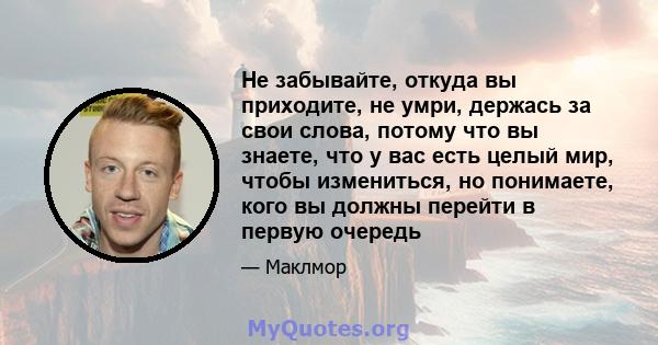 Не забывайте, откуда вы приходите, не умри, держась за свои слова, потому что вы знаете, что у вас есть целый мир, чтобы измениться, но понимаете, кого вы должны перейти в первую очередь