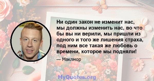 Ни один закон не изменит нас, мы должны изменить нас, во что бы вы ни верили, мы пришли из одного и того же лишения страха, под ним все такая же любовь о времени, которое мы подняли!