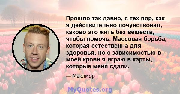 Прошло так давно, с тех пор, как я действительно почувствовал, каково это жить без веществ, чтобы помочь. Массовая борьба, которая естественна для здоровья, но с зависимостью в моей крови я играю в карты, которые меня