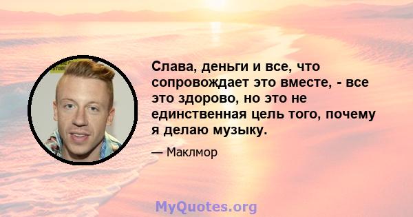 Слава, деньги и все, что сопровождает это вместе, - все это здорово, но это не единственная цель того, почему я делаю музыку.