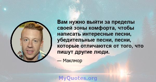 Вам нужно выйти за пределы своей зоны комфорта, чтобы написать интересные песни, убедительные песни, песни, которые отличаются от того, что пишут другие люди.