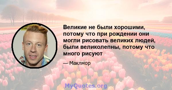 Великие не были хорошими, потому что при рождении они могли рисовать великих людей, были великолепны, потому что много рисуют