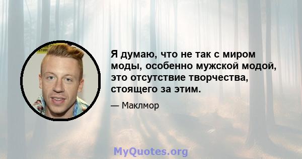 Я думаю, что не так с миром моды, особенно мужской модой, это отсутствие творчества, стоящего за этим.