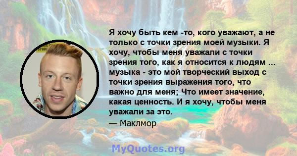 Я хочу быть кем -то, кого уважают, а не только с точки зрения моей музыки. Я хочу, чтобы меня уважали с точки зрения того, как я относится к людям ... музыка - это мой творческий выход с точки зрения выражения того, что 