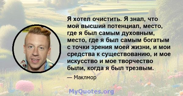 Я хотел очистить. Я знал, что мой высший потенциал, место, где я был самым духовным, место, где я был самым богатым с точки зрения моей жизни, и мои средства к существованию, и мое искусство и мое творчество были, когда 