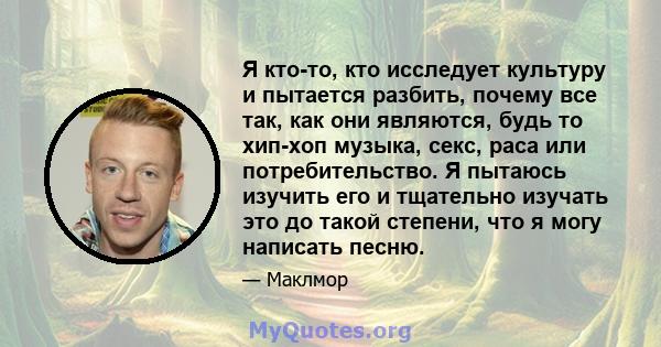 Я кто-то, кто исследует культуру и пытается разбить, почему все так, как они являются, будь то хип-хоп музыка, секс, раса или потребительство. Я пытаюсь изучить его и тщательно изучать это до такой степени, что я могу