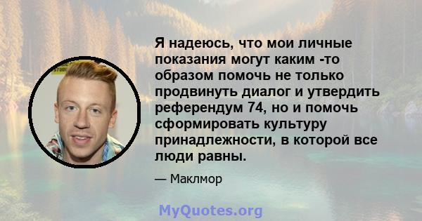 Я надеюсь, что мои личные показания могут каким -то образом помочь не только продвинуть диалог и утвердить референдум 74, но и помочь сформировать культуру принадлежности, в которой все люди равны.