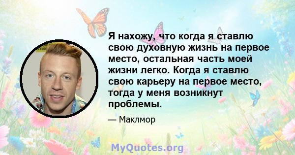 Я нахожу, что когда я ставлю свою духовную жизнь на первое место, остальная часть моей жизни легко. Когда я ставлю свою карьеру на первое место, тогда у меня возникнут проблемы.