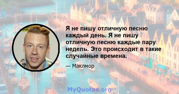 Я не пишу отличную песню каждый день. Я не пишу отличную песню каждые пару недель. Это происходит в такие случайные времена.