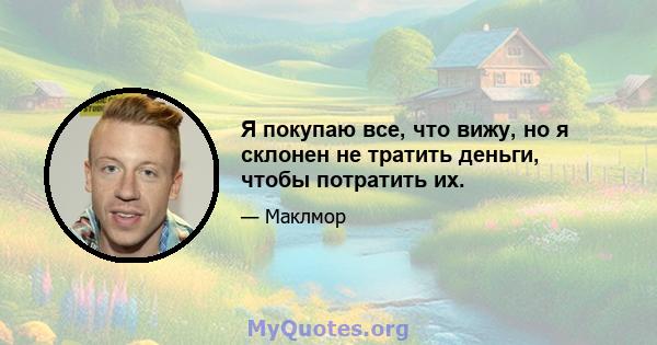 Я покупаю все, что вижу, но я склонен не тратить деньги, чтобы потратить их.