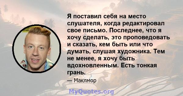 Я поставил себя на место слушателя, когда редактировал свое письмо. Последнее, что я хочу сделать, это проповедовать и сказать, кем быть или что думать, слушая художника. Тем не менее, я хочу быть вдохновленным. Есть