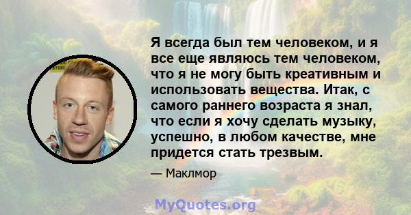 Я всегда был тем человеком, и я все еще являюсь тем человеком, что я не могу быть креативным и использовать вещества. Итак, с самого раннего возраста я знал, что если я хочу сделать музыку, успешно, в любом качестве,