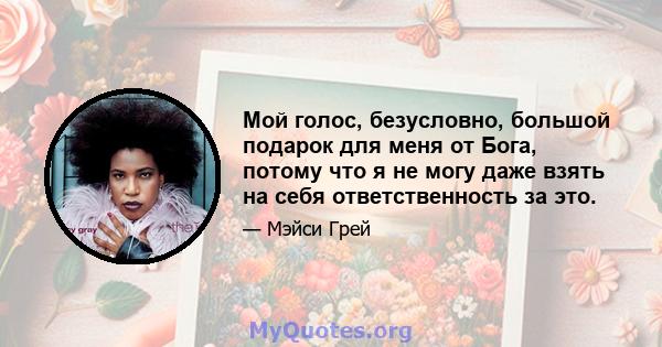 Мой голос, безусловно, большой подарок для меня от Бога, потому что я не могу даже взять на себя ответственность за это.