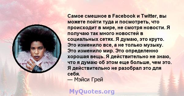 Самое смешное в Facebook и Twitter, вы можете пойти туда и посмотреть, что происходит в мире, не смотря новости. Я получаю так много новостей в социальных сетях. Я думаю, это круто. Это изменило все, а не только музыку. 