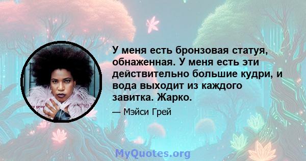 У меня есть бронзовая статуя, обнаженная. У меня есть эти действительно большие кудри, и вода выходит из каждого завитка. Жарко.