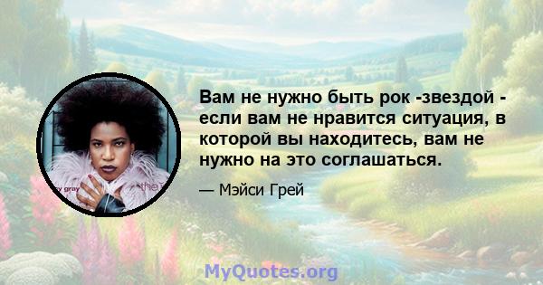 Вам не нужно быть рок -звездой - если вам не нравится ситуация, в которой вы находитесь, вам не нужно на это соглашаться.