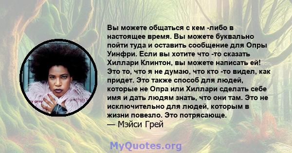 Вы можете общаться с кем -либо в настоящее время. Вы можете буквально пойти туда и оставить сообщение для Опры Уинфри. Если вы хотите что -то сказать Хиллари Клинтон, вы можете написать ей! Это то, что я не думаю, что