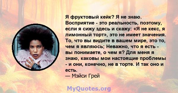 Я фруктовый кейк? Я не знаю. Восприятие - это реальность, поэтому, если я сижу здесь и скажу: «Я не кекс, я лимонный торт», это не имеет значения. То, что вы видите в вашем мире, это то, чем я являюсь; Неважно, что я